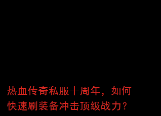 热血传奇私服十周年,如何快速刷装备冲击顶级战力? 热血传奇私服十周年,如何快速刷装备冲击顶级战力?
