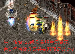 热血传奇120级公益服零氪金玩家如何快速升级并获取顶级装备? 热血传奇120级公益服零氪金玩家如何快速升级并获取顶级装备?