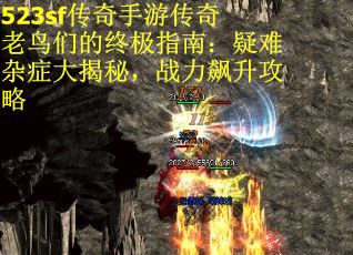 523sf传奇手游传奇老鸟们的终极指南：疑难杂症大揭秘，战力飙升攻略