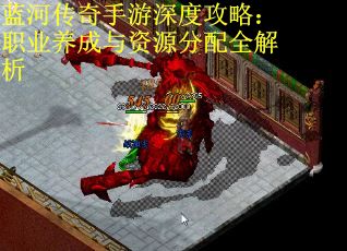 蓝河传奇手游深度攻略：职业养成与资源分配全解析